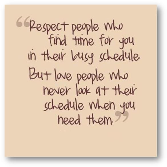  Respect People Who Find Time For You In Their Busy Schedule. But Love People Who Never Look At Their Schedule When You Need Them RespectPeopleWhoFindTimeForYouInTheirBusyScheduleButLovePeopleWhoNeverLookAtTheirScheduleWhenYouNeedThem.jpg